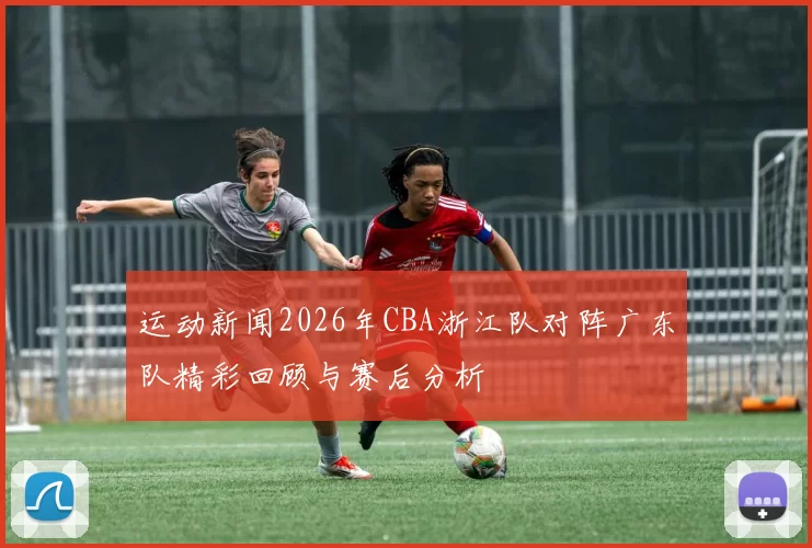 运动新闻2026年CBA浙江队对阵广东队精彩回顾与赛后分析
