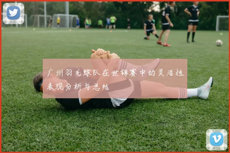 广州羽毛球队在世锦赛中的灵活性表现分析与总结